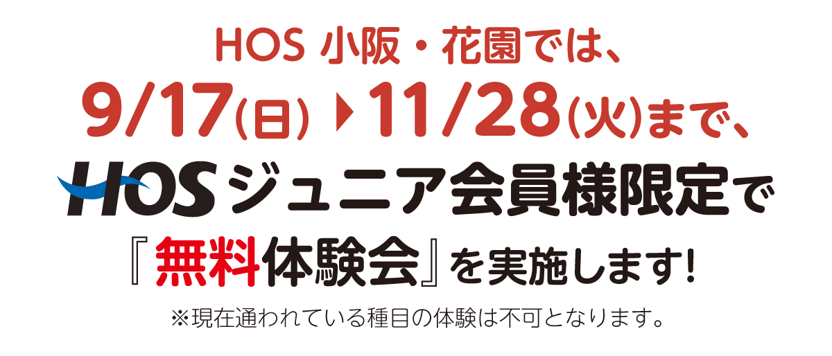 HOS 小阪・花園では、9/17（日）〜11/28（火）まで、HOSジュニア会員様限定で『無料体験会』を実施します！ ※現在通われている種目の体験は不可となります。