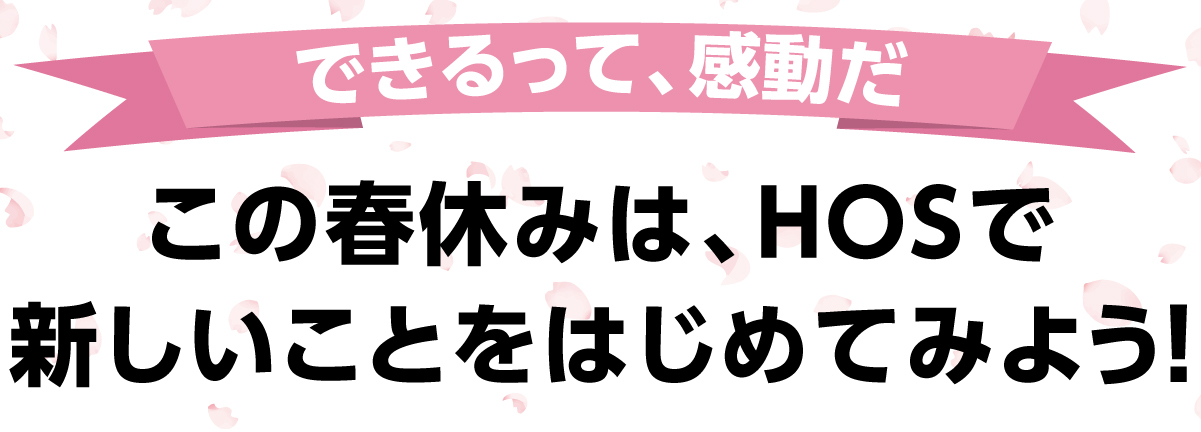 できるって、感動だ。この春休みは、HOSで新しいことをはじめてみよう!